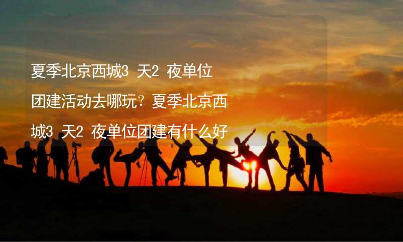 夏季北京西城3天2夜单位团建活动去哪玩？夏季北京西城3天2夜单位团建有什么好的推荐？