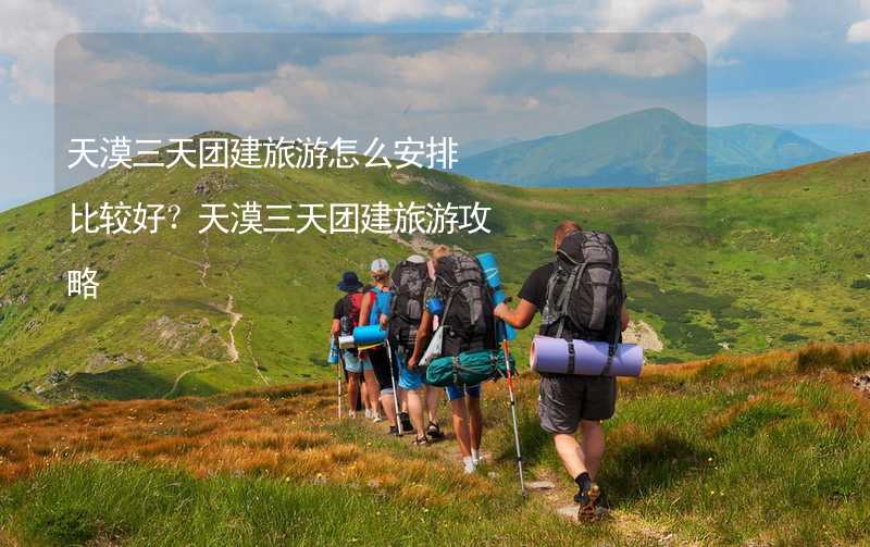 天漠三天团建旅游怎么安排比较好？天漠三天团建旅游攻略