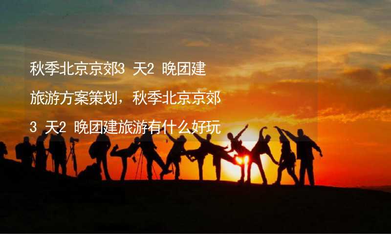 秋季北京京郊3天2晚团建旅游方案策划，秋季北京京郊3天2晚团建旅游有什么好玩的？