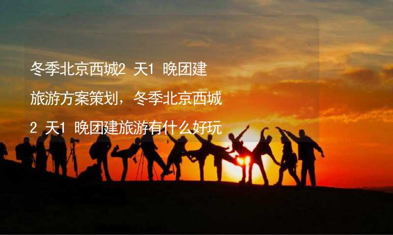 冬季北京西城2天1晚团建旅游方案策划，冬季北京西城2天1晚团建旅游有什么好玩的？