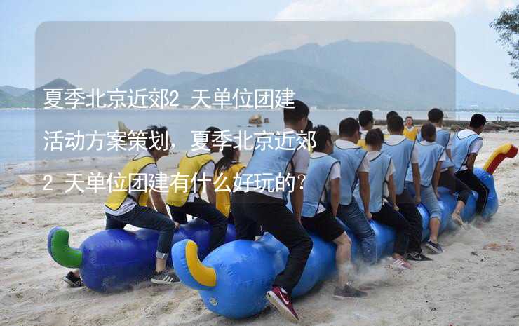 夏季北京近郊2天单位团建活动方案策划，夏季北京近郊2天单位团建有什么好玩的？