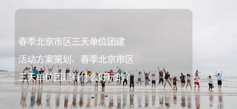 春季北京市区三天单位团建活动方案策划，春季北京市区三天单位团建有什么好玩的？
