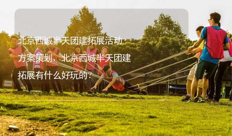 北京西城半天团建拓展活动方案策划，北京西城半天团建拓展有什么好玩的？