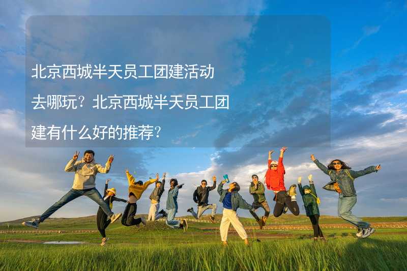 北京西城半天员工团建活动去哪玩？北京西城半天员工团建有什么好的推荐？