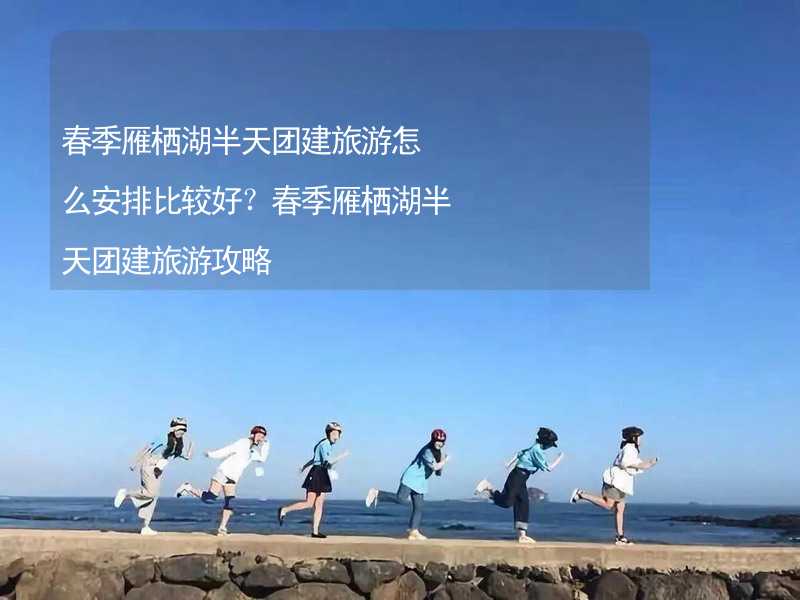 春季雁栖湖半天团建旅游怎么安排比较好？春季雁栖湖半天团建旅游攻略_1