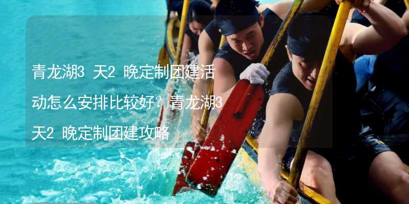 青龙湖3天2晚定制团建活动怎么安排比较好？青龙湖3天2晚定制团建攻略_2