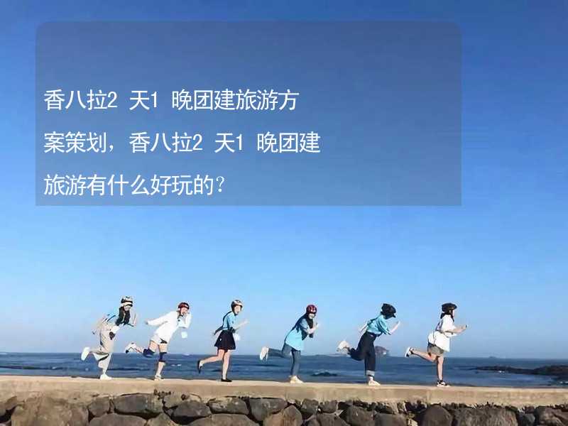 香八拉2天1晚团建旅游方案策划，香八拉2天1晚团建旅游有什么好玩的？_2