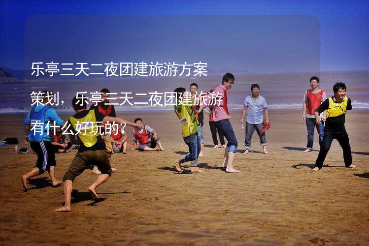 乐亭三天二夜团建旅游方案策划，乐亭三天二夜团建旅游有什么好玩的？