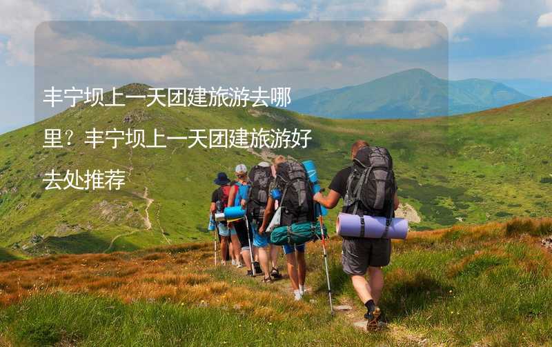 丰宁坝上一天团建旅游去哪里？丰宁坝上一天团建旅游好去处推荐