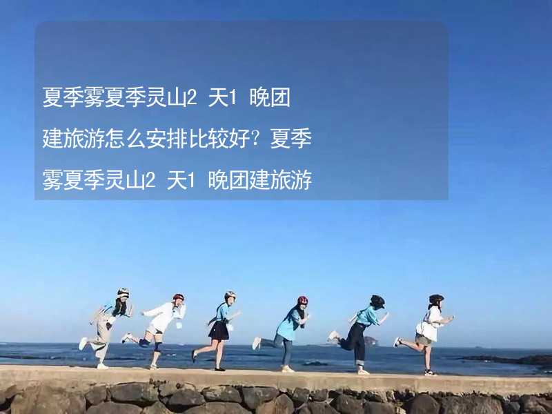 夏季雾夏季灵山2天1晚团建旅游怎么安排比较好？夏季雾夏季灵山2天1晚团建旅游攻略