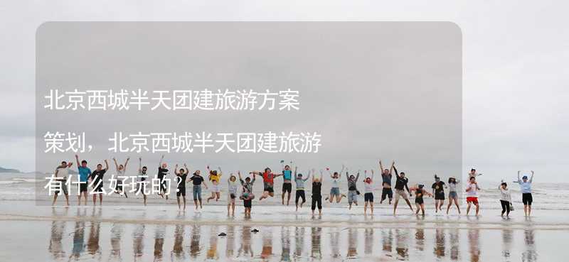 北京西城半天团建旅游方案策划，北京西城半天团建旅游有什么好玩的？_2