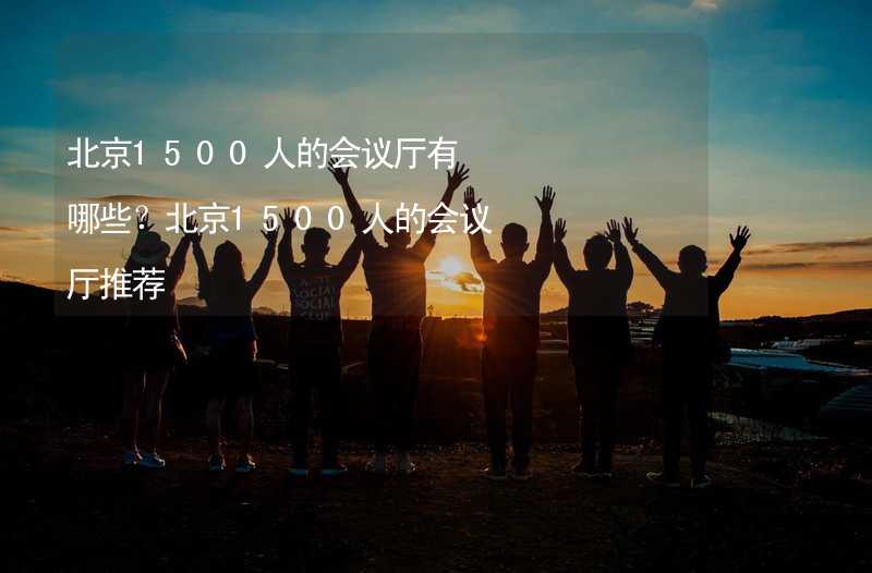 北京1500人的会议厅有哪些？北京1500人的会议厅推荐