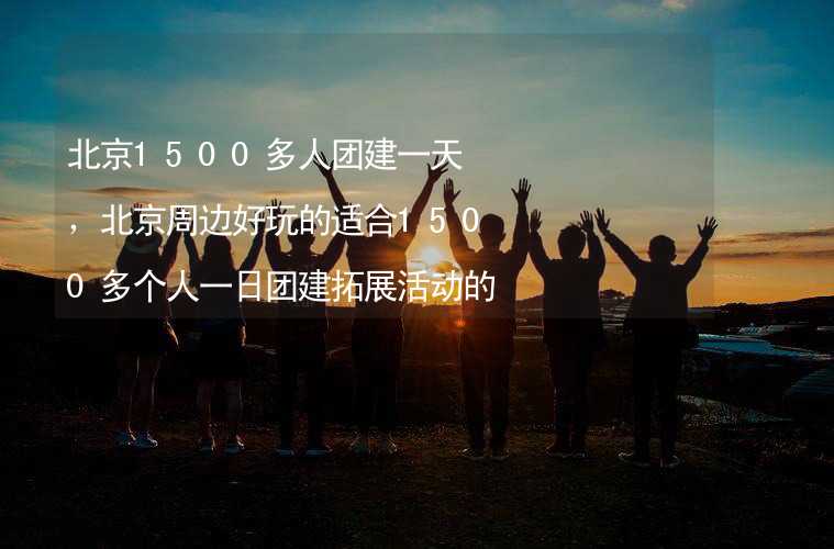 北京1500多人团建一天，北京周边好玩的适合1500多个人一日团建拓展活动的地方推荐
