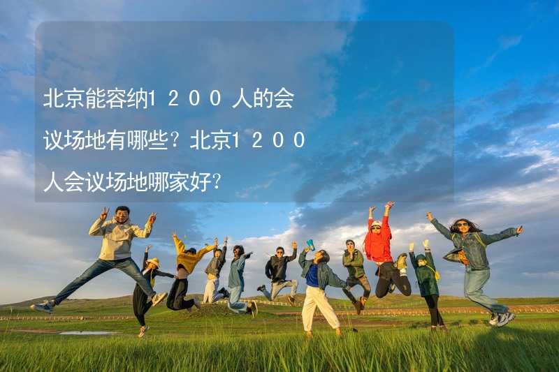 北京能容纳1200人的会议场地有哪些？北京1200人会议场地哪家好？