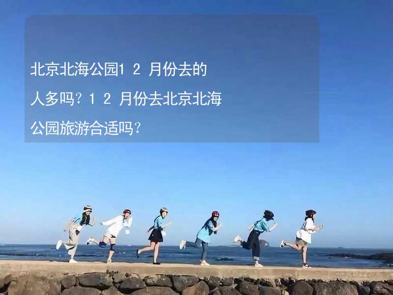 北京北海公园12月份去的人多吗？12月份去北京北海公园旅游合适吗？