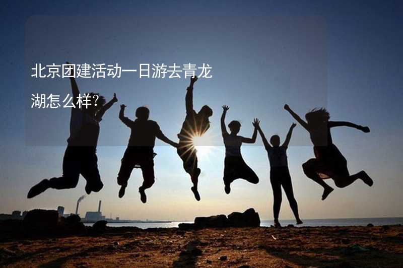 北京团建活动一日游去青龙湖怎么样？