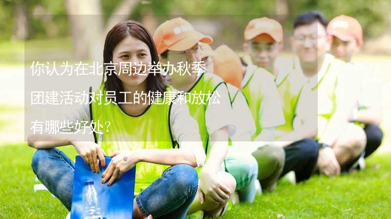 你认为在北京周边举办秋季团建活动对员工的健康和放松有哪些好处？_1
