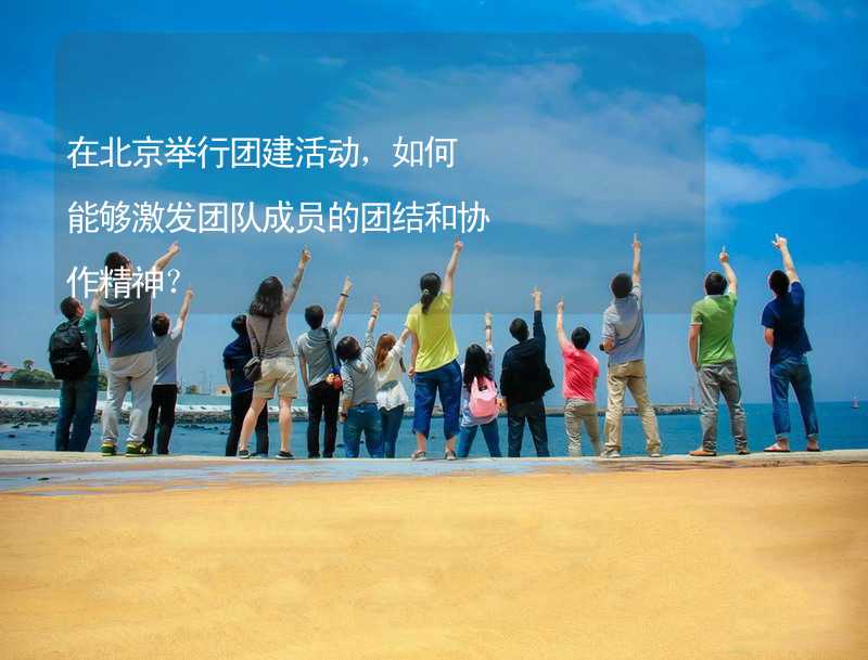 在北京举行团建活动，如何能够激发团队成员的团结和协作精神？