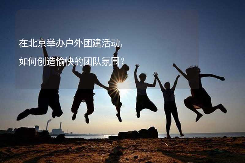 在北京举办户外团建活动，如何创造愉快的团队氛围？