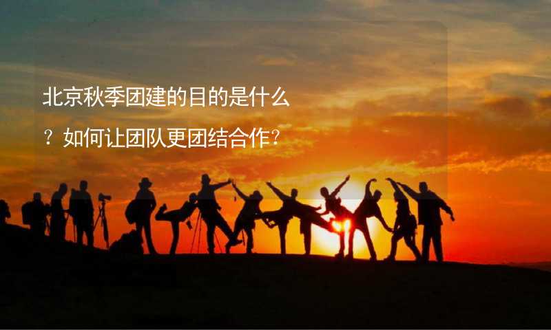 北京秋季团建的目的是什么？如何让团队更团结合作？