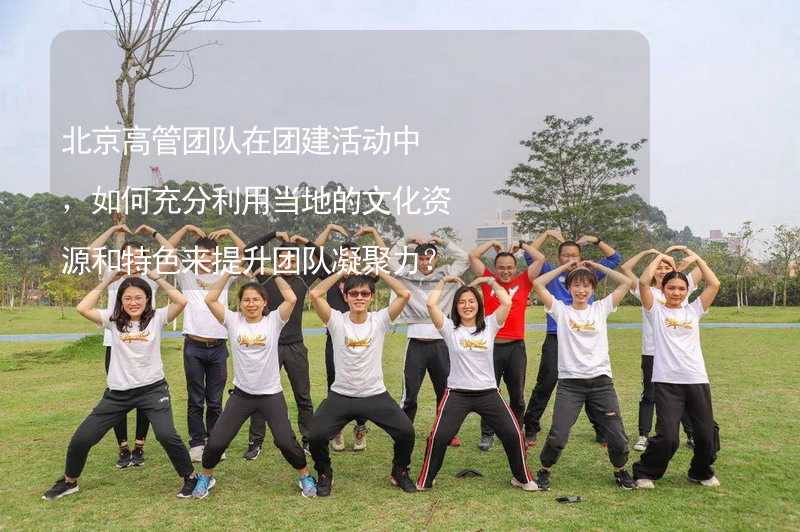 北京高管团队在团建活动中，如何充分利用当地的文化资源和特色来提升团队凝聚力？