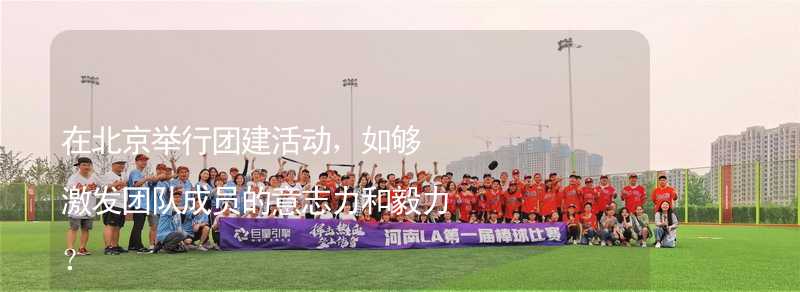 在北京举行团建活动，如够激发团队成员的意志力和毅力？