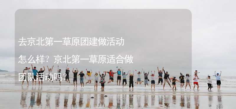 去京北第一草原团建做活动怎么样？京北第一草原适合做团队活动吗？