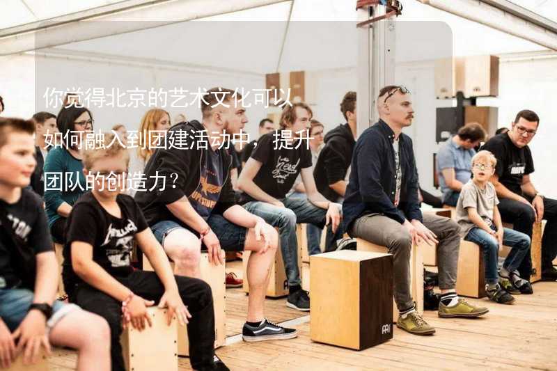 你觉得北京的艺术文化可以如何融入到团建活动中，提升团队的创造力？
