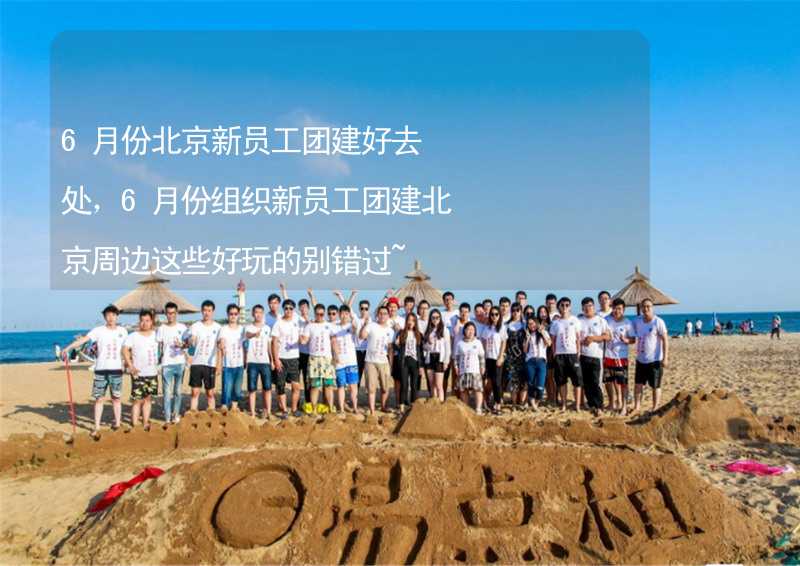 6月份北京新员工团建好去处，6月份组织新员工团建北京周边这些好玩的别错过~_2