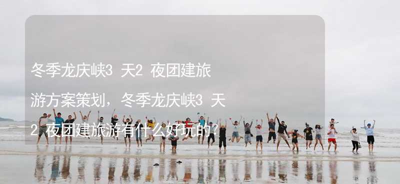 冬季龙庆峡3天2夜团建旅游方案策划，冬季龙庆峡3天2夜团建旅游有什么好玩的？