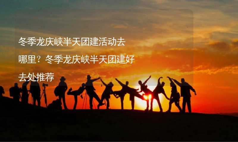 冬季龙庆峡半天团建活动去哪里？冬季龙庆峡半天团建好去处推荐