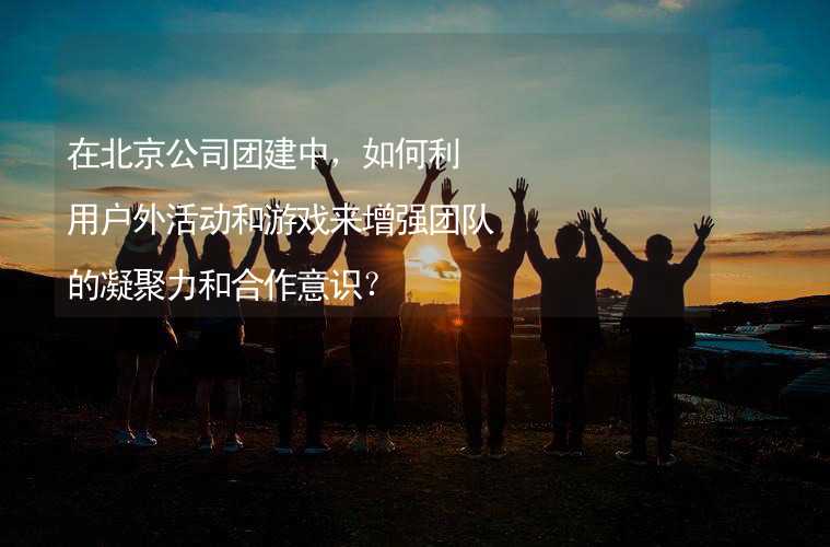 在北京公司团建中，如何利用户外活动和游戏来增强团队的凝聚力和合作意识？