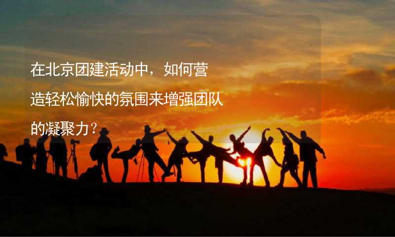在北京团建活动中，如何营造轻松愉快的氛围来增强团队的凝聚力？_2