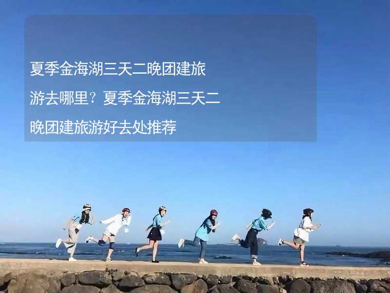 夏季金海湖三天二晚团建旅游去哪里？夏季金海湖三天二晚团建旅游好去处推荐_2