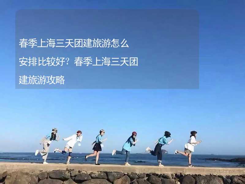 春季上海三天团建旅游怎么安排比较好？春季上海三天团建旅游攻略_2