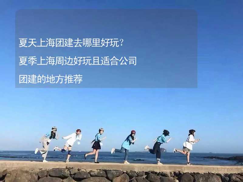 夏天上海团建去哪里好玩？夏季上海周边好玩且适合公司团建的地方推荐_2