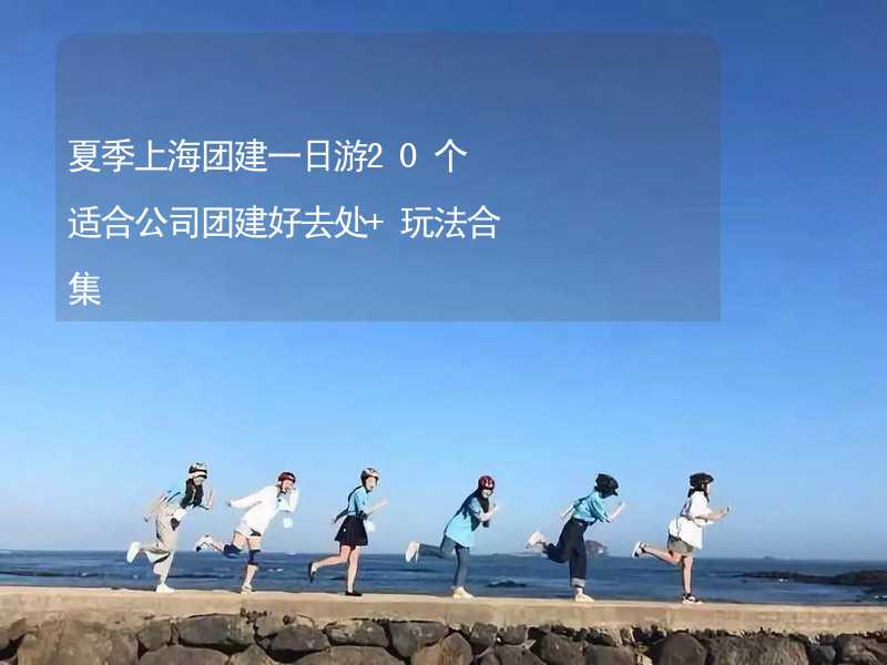 夏季上海团建一日游20个适合公司团建好去处+玩法合集