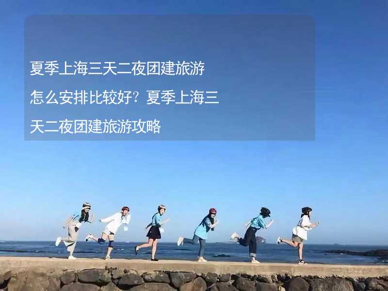 夏季上海三天二夜团建旅游怎么安排比较好？夏季上海三天二夜团建旅游攻略_2