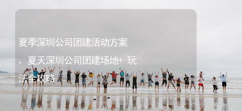 夏季深圳公司团建活动方案，夏天深圳公司团建场地+玩法全攻略_2