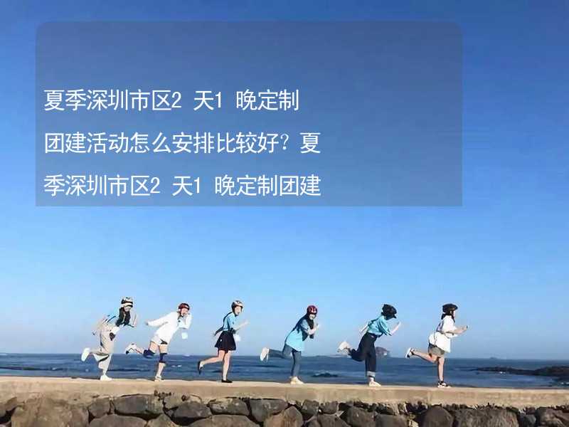 夏季深圳市区2天1晚定制团建活动怎么安排比较好？夏季深圳市区2天1晚定制团建有什么好的推荐？