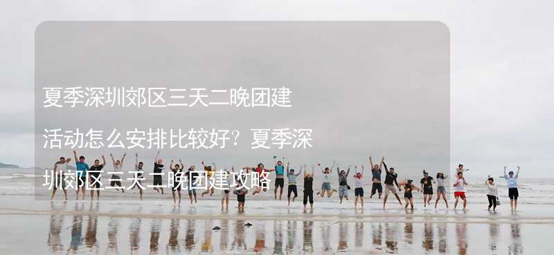 夏季深圳郊区三天二晚团建活动怎么安排比较好？夏季深圳郊区三天二晚团建攻略