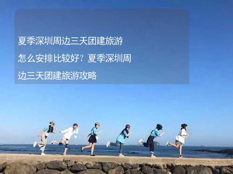 夏季深圳周边三天团建旅游怎么安排比较好？夏季深圳周边三天团建旅游攻略_2