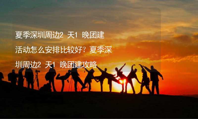 夏季深圳周边2天1晚团建活动怎么安排比较好？夏季深圳周边2天1晚团建攻略_2