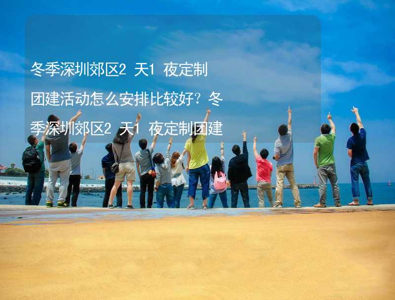 冬季深圳郊区2天1夜定制团建活动怎么安排比较好？冬季深圳郊区2天1夜定制团建有什么好的推荐？