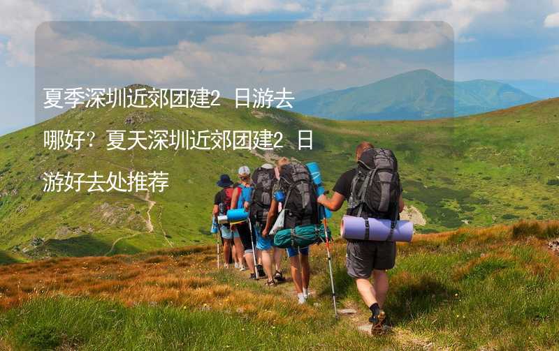 夏季深圳近郊团建2日游去哪好？夏天深圳近郊团建2日游好去处推荐