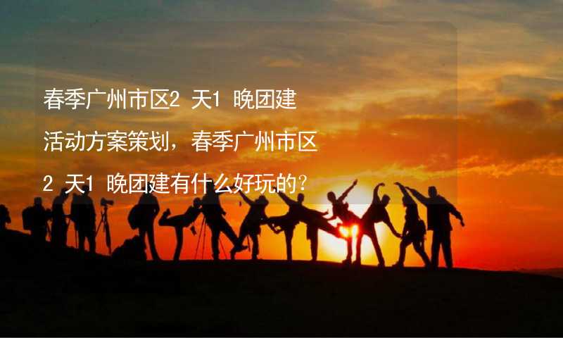 春季广州市区2天1晚团建活动方案策划，春季广州市区2天1晚团建有什么好玩的？_2