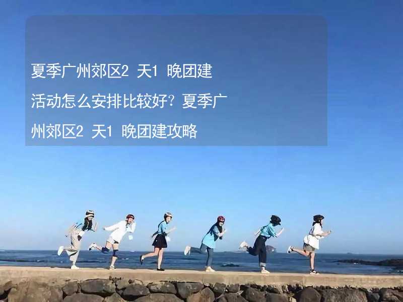 夏季广州郊区2天1晚团建活动怎么安排比较好？夏季广州郊区2天1晚团建攻略_1