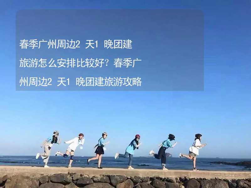 春季广州周边2天1晚团建旅游怎么安排比较好？春季广州周边2天1晚团建旅游攻略