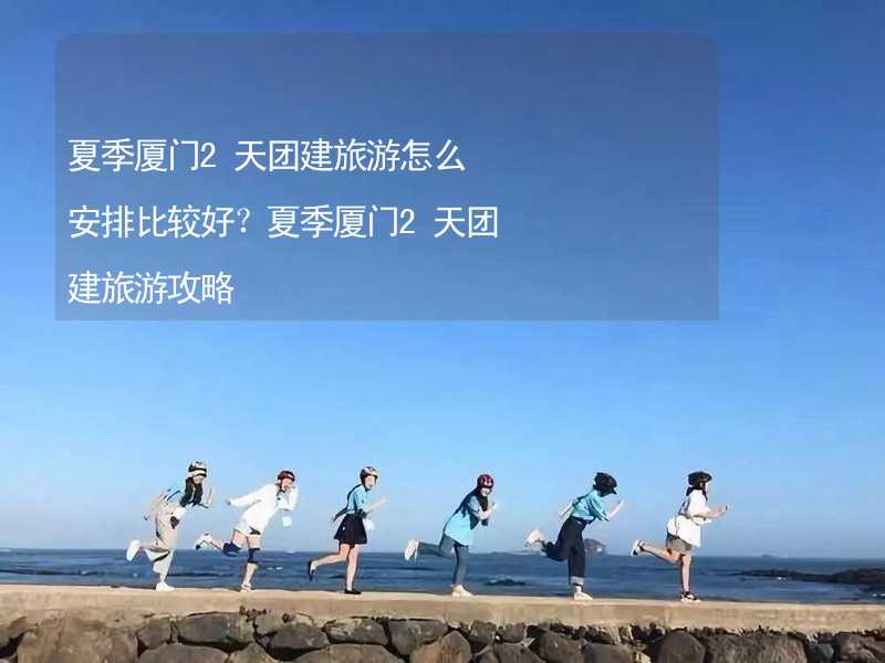 夏季厦门2天团建旅游怎么安排比较好？夏季厦门2天团建旅游攻略_1