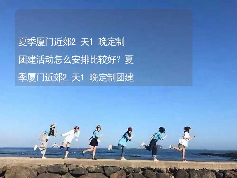 夏季厦门近郊2天1晚定制团建活动怎么安排比较好？夏季厦门近郊2天1晚定制团建攻略